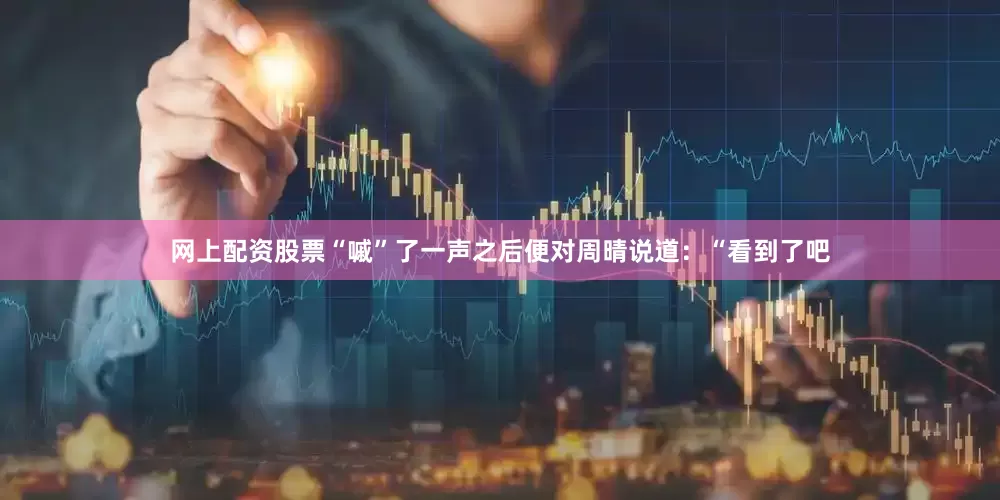 网上配资股票“嘁”了一声之后便对周晴说道：“看到了吧