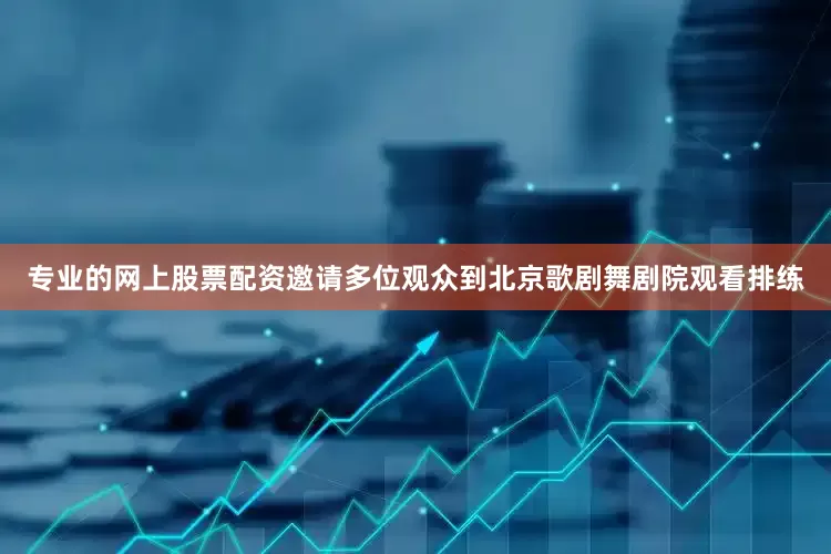 专业的网上股票配资邀请多位观众到北京歌剧舞剧院观看排练