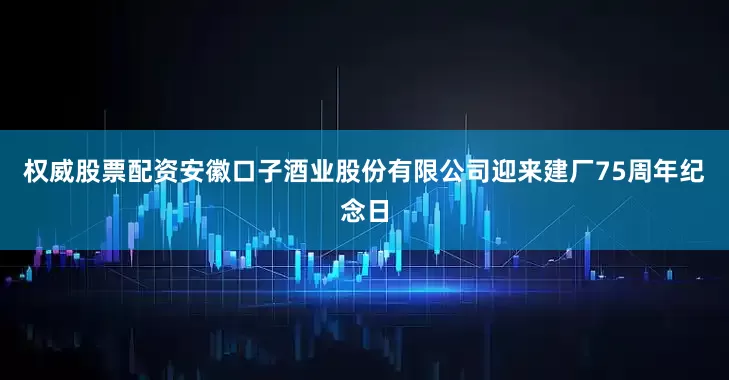 权威股票配资安徽口子酒业股份有限公司迎来建厂75周年纪念日