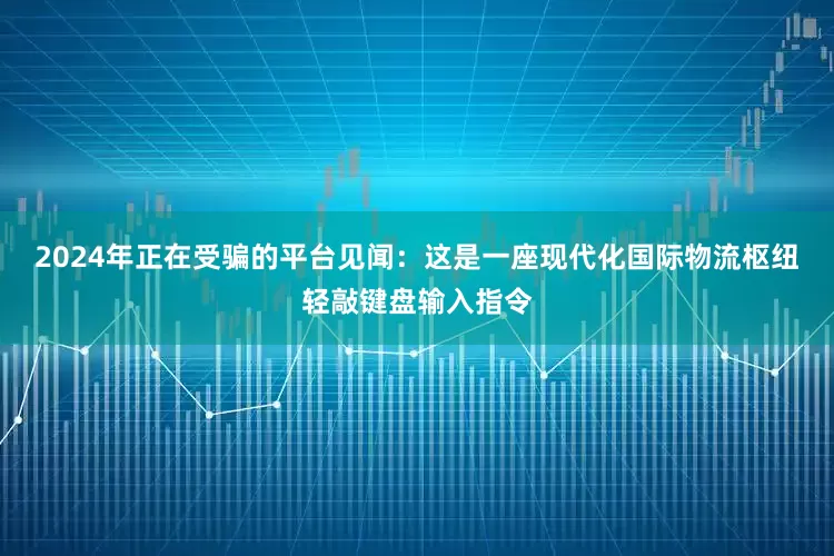 2024年正在受骗的平台 见闻:这是一座现代化国际物流枢纽轻敲键盘输入指令