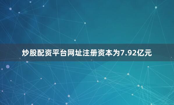 炒股配资平台网址注册资本为7.92亿元