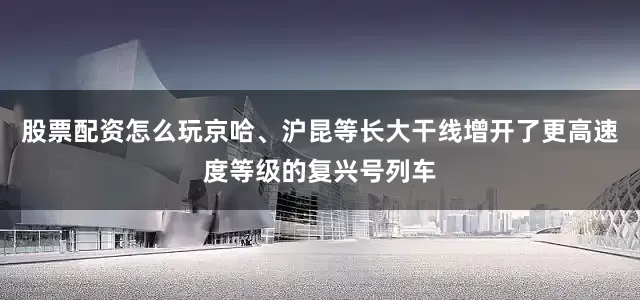 股票配资怎么玩京哈、沪昆等长大干线增开了更高速度等级的复兴号列车
