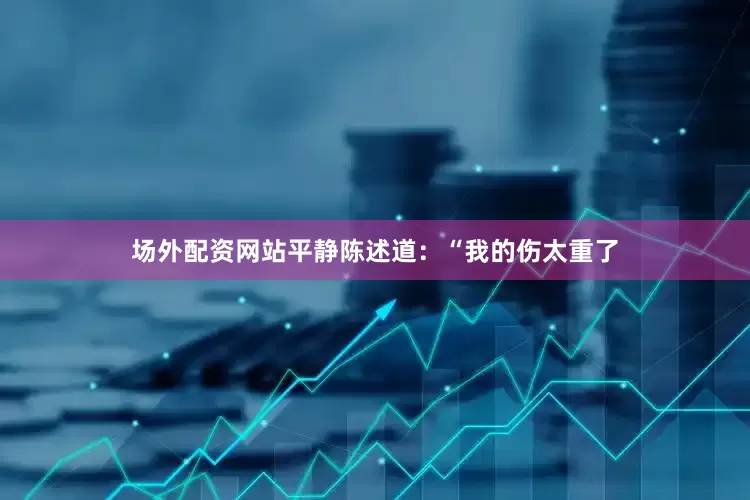 场外配资网站平静陈述道：“我的伤太重了