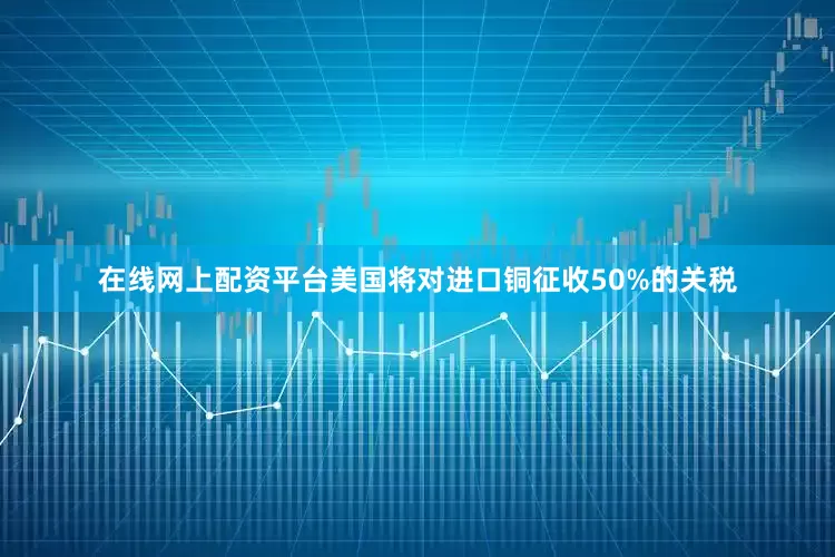 在线网上配资平台美国将对进口铜征收50%的关税