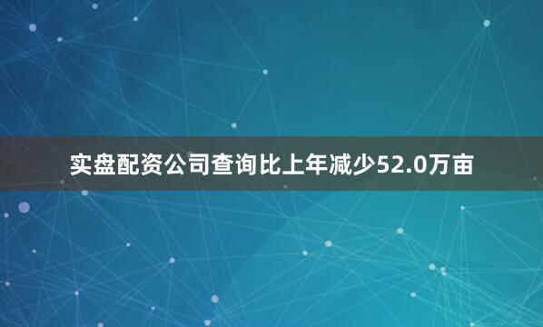 实盘配资公司查询比上年减少52.0万亩