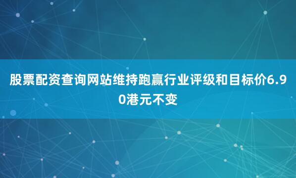 股票配资查询网站维持跑赢行业评级和目标价6.90港元不变
