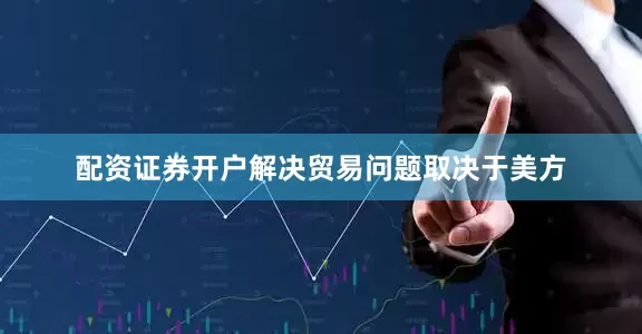 配资证券开户解决贸易问题取决于美方