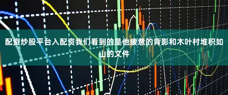 配资炒股平台入配资我们看到的是他疲惫的背影和木叶村堆积如山的文件
