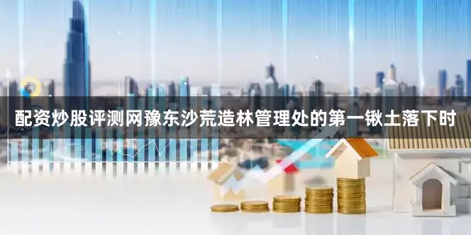 配资炒股评测网豫东沙荒造林管理处的第一锹土落下时
