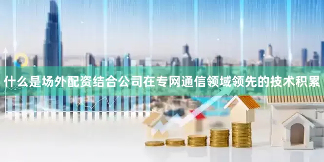 什么是场外配资结合公司在专网通信领域领先的技术积累