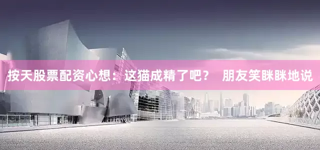 按天股票配资心想：这猫成精了吧？  朋友笑眯眯地说