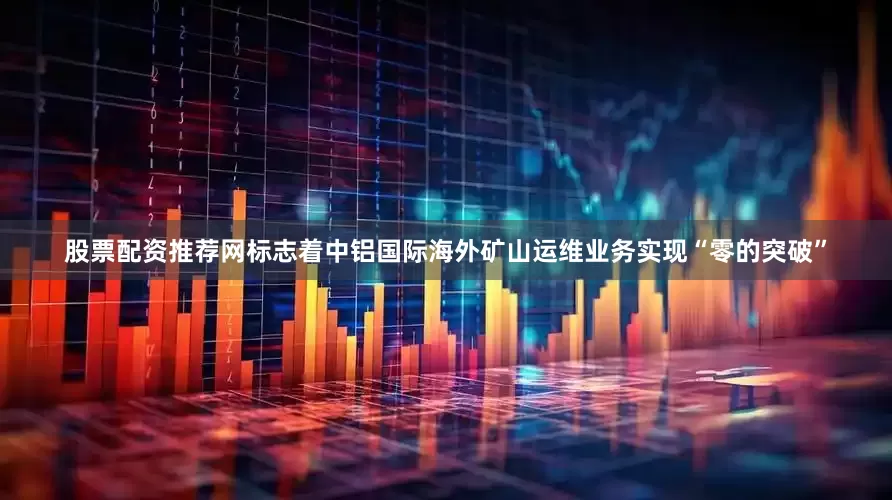 股票配资推荐网标志着中铝国际海外矿山运维业务实现“零的突破”